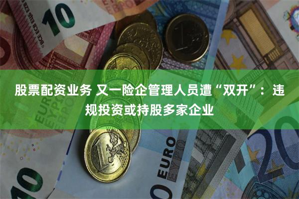 股票配资业务 又一险企管理人员遭“双开”：违规投资或持股多家企业