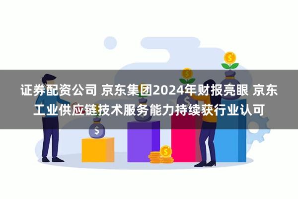 证券配资公司 京东集团2024年财报亮眼 京东工业供应链技术服务能力持续获行业认可