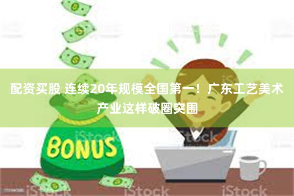 配资买股 连续20年规模全国第一！广东工艺美术产业这样破圈突围