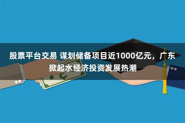 股票平台交易 谋划储备项目近1000亿元，广东掀起水经济投资发展热潮