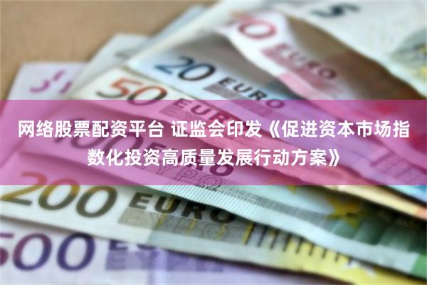 网络股票配资平台 证监会印发《促进资本市场指数化投资高质量发展行动方案》