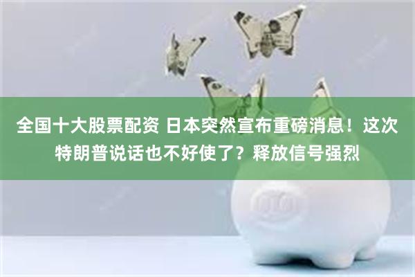 全国十大股票配资 日本突然宣布重磅消息！这次特朗普说话也不好使了？释放信号强烈