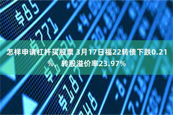 怎样申请杠杆买股票 3月17日福22转债下跌0.21%，转股溢价率23.97%