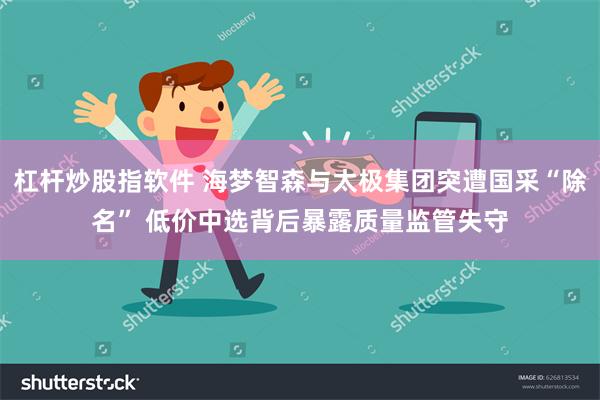 杠杆炒股指软件 海梦智森与太极集团突遭国采“除名” 低价中选背后暴露质量监管失守