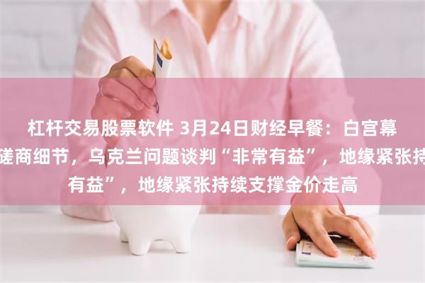 杠杆交易股票软件 3月24日财经早餐：白宫幕僚透露关税内部磋商细节，乌克兰问题谈判“非常有益”，地缘紧张持续支撑金价走高