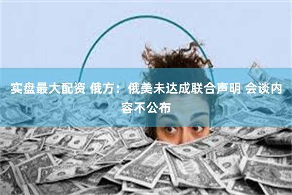 实盘最大配资 俄方：俄美未达成联合声明 会谈内容不公布