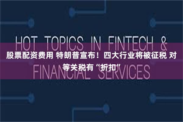 股票配资费用 特朗普宣布！四大行业将被征税 对等关税有“折扣”