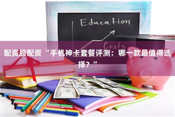 配资股配资 “手机神卡套餐评测：哪一款最值得选择？”
