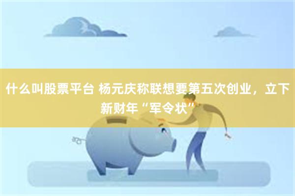 什么叫股票平台 杨元庆称联想要第五次创业，立下新财年“军令状”