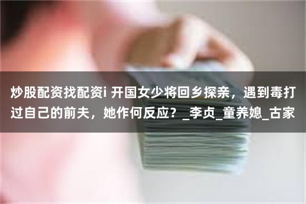 炒股配资找配资i 开国女少将回乡探亲，遇到毒打过自己的前夫，她作何反应？_李贞_童养媳_古家