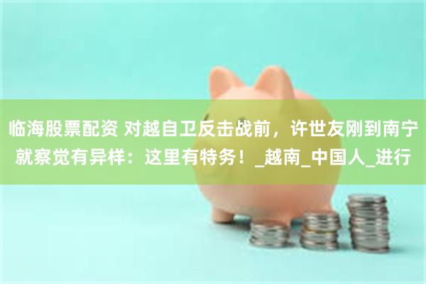 临海股票配资 对越自卫反击战前，许世友刚到南宁就察觉有异样：这里有特务！_越南_中国人_进行
