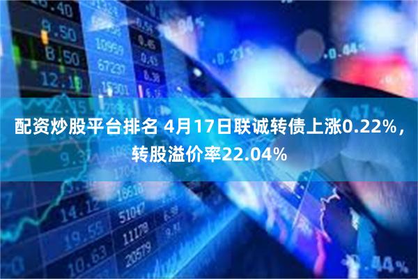 配资炒股平台排名 4月17日联诚转债上涨0.22%，转股溢价率22.04%