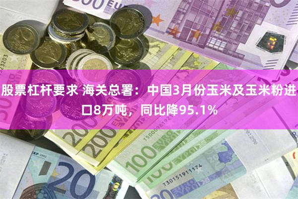 股票杠杆要求 海关总署：中国3月份玉米及玉米粉进口8万吨，同比降95.1%