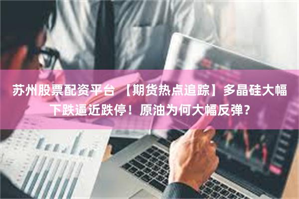苏州股票配资平台 【期货热点追踪】多晶硅大幅下跌逼近跌停！原油为何大幅反弹？