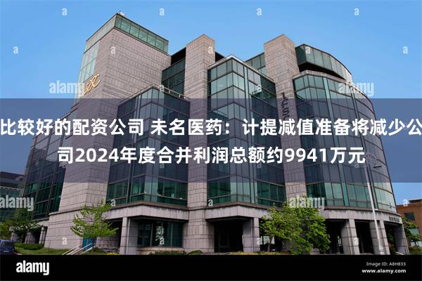比较好的配资公司 未名医药：计提减值准备将减少公司2024年度合并利润总额约9941万元