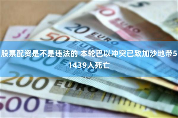 股票配资是不是违法的 本轮巴以冲突已致加沙地带51439人死亡