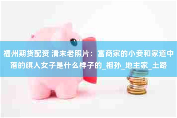 福州期货配资 清末老照片：富商家的小妾和家道中落的旗人女子是