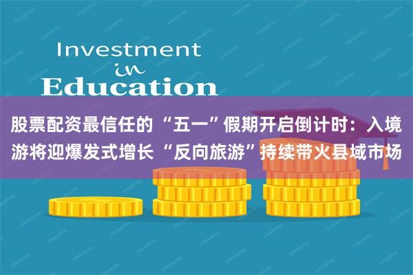 股票配资最信任的 “五一”假期开启倒计时：入境游将迎爆发式增长 “反向旅游”持续带火县域市场