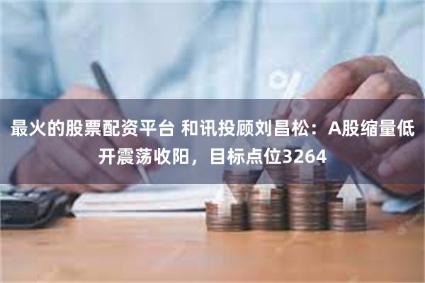 最火的股票配资平台 和讯投顾刘昌松：A股缩量低开震荡收阳，目