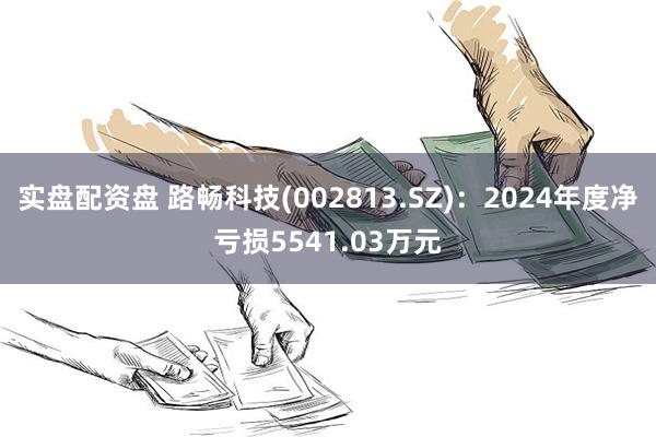 实盘配资盘 路畅科技(002813.SZ)：2024年度净亏