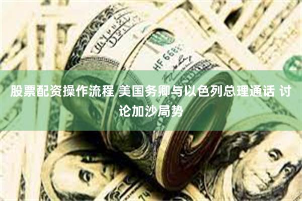 股票配资操作流程 美国务卿与以色列总理通话 讨论加沙局势
