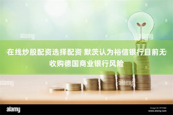 在线炒股配资选择配资 默茨认为裕信银行目前无收购德国商业银行