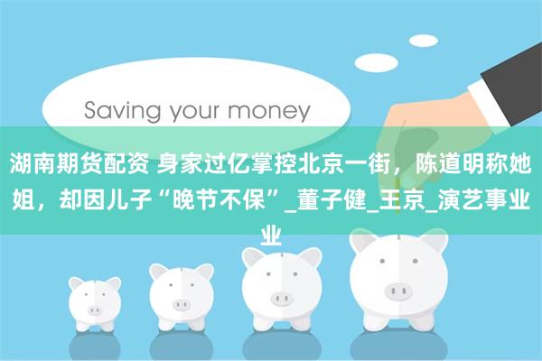 湖南期货配资 身家过亿掌控北京一街，陈道明称她姐，却因儿子“