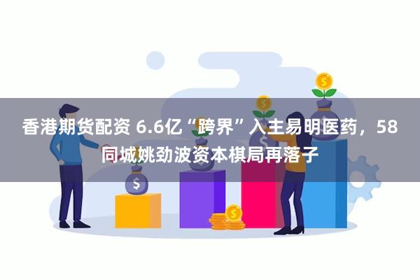香港期货配资 6.6亿“跨界”入主易明医药，58同城姚劲波资