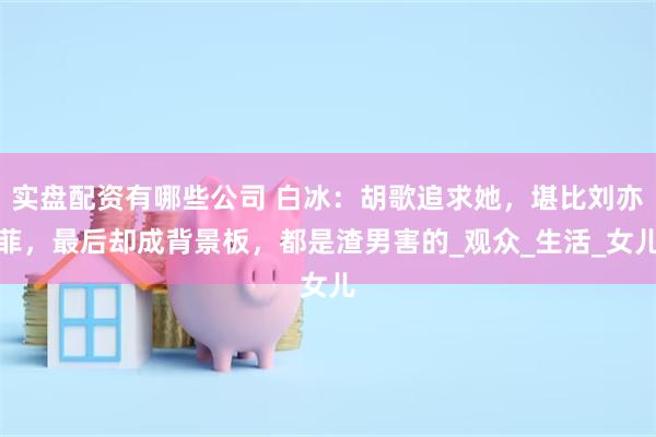 实盘配资有哪些公司 白冰：胡歌追求她，堪比刘亦菲，最后却成背