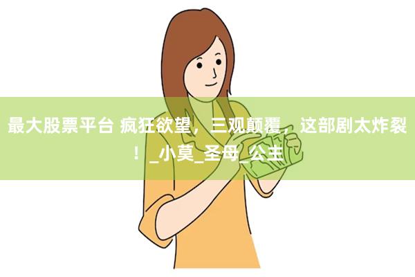 最大股票平台 疯狂欲望，三观颠覆，这部剧太炸裂！_小莫_圣母