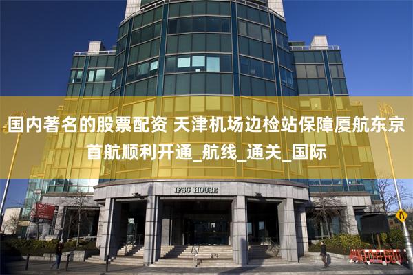 国内著名的股票配资 天津机场边检站保障厦航东京首航顺利开通_