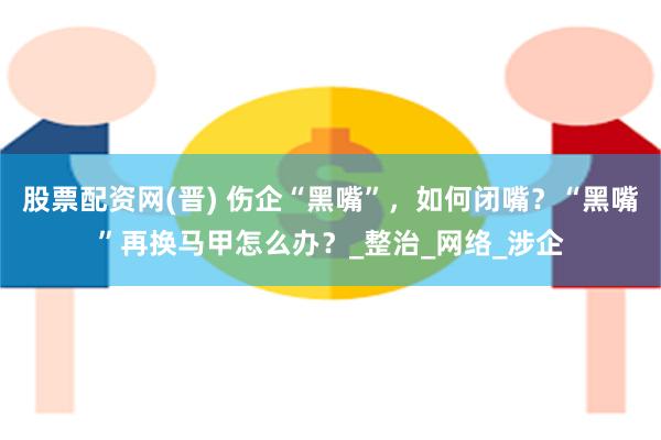股票配资网(晋) 伤企“黑嘴”，如何闭嘴？“黑嘴”再换马甲怎