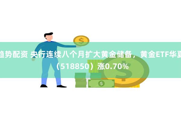 趋势配资 央行连续八个月扩大黄金储备，黄金ETF华夏（518