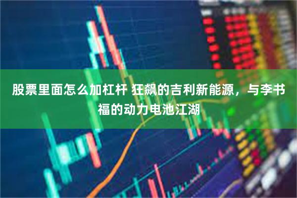 股票里面怎么加杠杆 狂飙的吉利新能源，与李书福的动力电池江湖