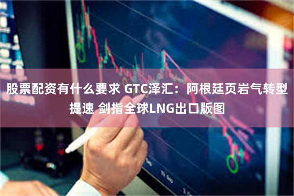 股票配资有什么要求 GTC泽汇：阿根廷页岩气转型提速 剑指全
