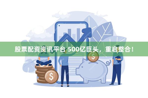 股票配资资讯平台 500亿巨头，重启整合！