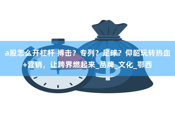 a股怎么开杠杆 搏击？专列？足球？仰韶玩转热血+营销，让跨界