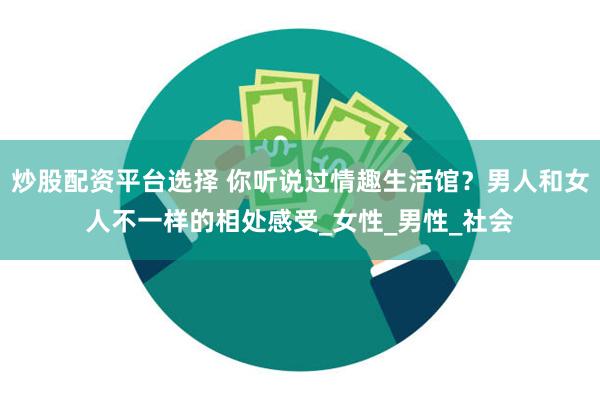 炒股配资平台选择 你听说过情趣生活馆？男人和女人不一样的相处