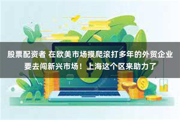 股票配资者 在欧美市场摸爬滚打多年的外贸企业要去闯新兴市场！