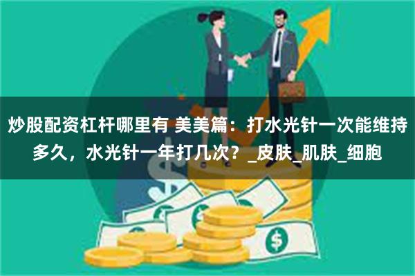 炒股配资杠杆哪里有 美美篇：打水光针一次能维持多久，水光针一