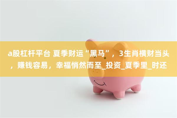 a股杠杆平台 夏季财运“黑马”，3生肖横财当头，赚钱容易，幸