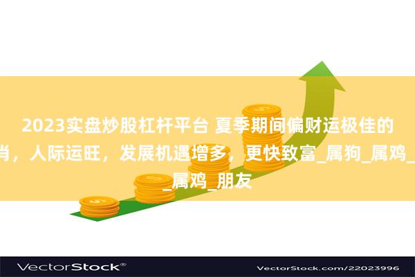 2023实盘炒股杠杆平台 夏季期间偏财运极佳的3生肖，人际运