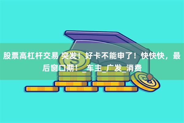 股票高杠杆交易 突发！好卡不能申了！快快快，最后窗口期！_车