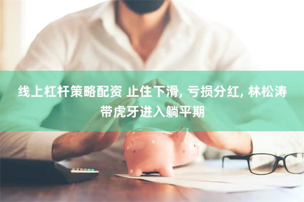 线上杠杆策略配资 止住下滑, 亏损分红, 林松涛带虎牙进入躺
