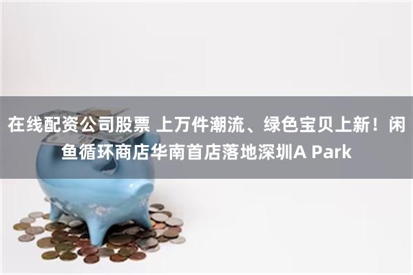 在线配资公司股票 上万件潮流、绿色宝贝上新！闲鱼循环商店华南