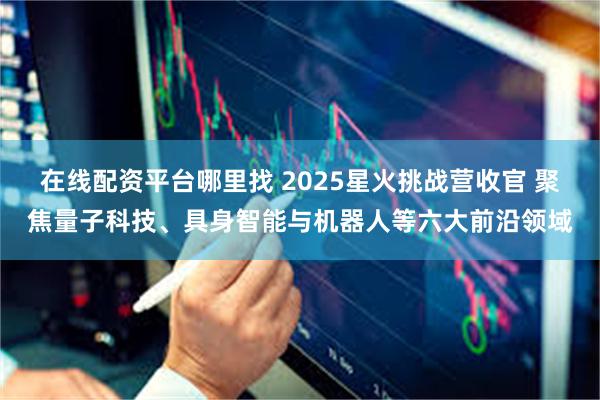 在线配资平台哪里找 2025星火挑战营收官 聚焦量子科技、具