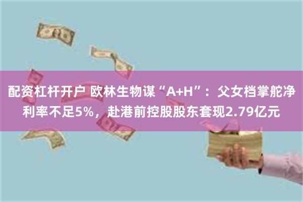 配资杠杆开户 欧林生物谋“A+H”：父女档掌舵净利率不足5%